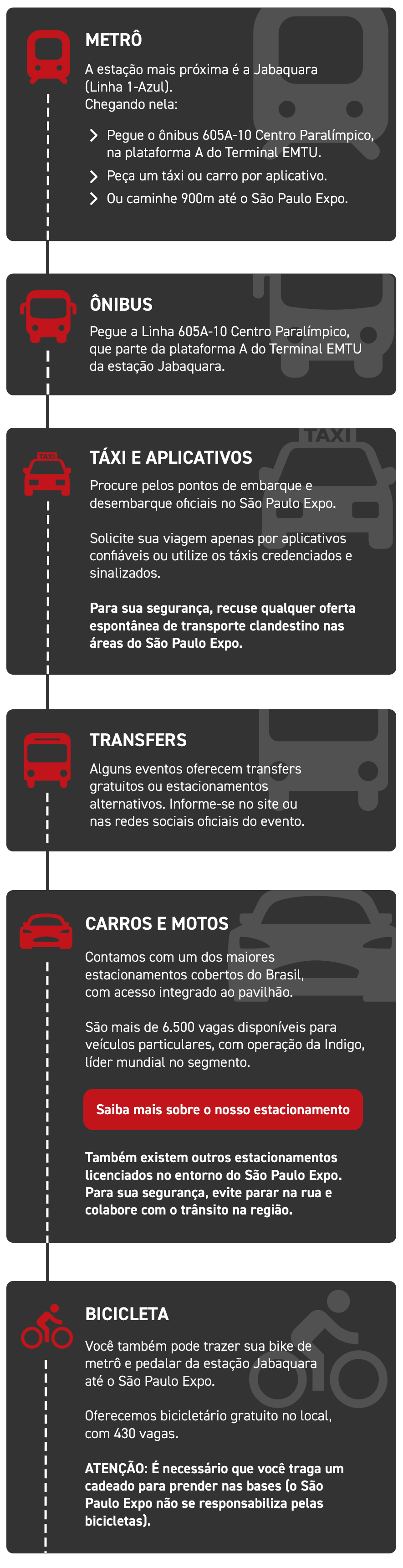 METRÔ A estação mais próxima é a Jabaquara (Linha 1 – Azul). Chegando nela: > Peque o ônibus 605ª-10 Centro Paralímpico, na plataforma A do Terminal EMTU. > Peça um táxi ou carro por aplicativo. > Ou caminhe 900m até o São Paulo Expo. ÔNIBUS Pegue a Linha 605A -10 Centro Paralímpico, que parte da plataforma A do Terminal EMTU da estação Jabaquara. TÁXI E APLICATIVOS Procure pelos pontos de embarque e desembarque oficiais no São Paulo Expo. Solicite sua viagem apenas por aplicativos confiáveis ou utilize os táxis credenciados e sinalizados. Para sua segurança, recuse qualquer oferta espontânea de transporte clandestino nas áreas do São Paulo Expo. TRANSFERS Alguns eventos oferecem transfers gratuitos ou estacionamentos alternativos. Informe-se no site ou nas redes sociais oficiais do evento. CARROS E MOTOS Contamos com um dos maiores estacionamentos cobertos do Brasil, com acesso integrado ao pavilhão. São mais de 6.500 vagas disponíveis para veículos particulares, com operações da Indigo, líder mundial no segmento. Saiba mais sobre o nosso estacionamento Também existem outros estabelecimentos licenciados no entorno do São Paulo Expo. Para sua segurança, evite parar na rua e colabore com trânsito a região. BICICLETA Você também pode trazer sua bike de metrô e pedalar da estação Jabaquara até o São Paulo Expo. Oferecemos bicicletário gratuito no local, com 430 vagas. ATENÇÃO: É necessário que você traga um cadeado para prender nas bases (o São Paulo Expo não se responsabiliza pelas bicicletas).